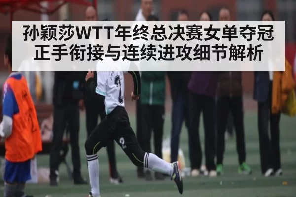孙颖莎WTT年终总决赛女单夺冠正手衔接与连续进攻细节解析